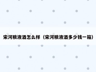 宋河粮液酒怎么样（宋河粮液酒多少钱一箱）