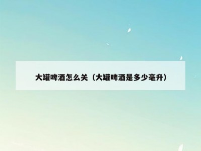 大罐啤酒怎么关（大罐啤酒是多少毫升）
