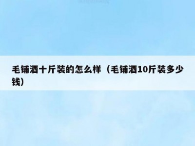 毛铺酒十斤装的怎么样（毛铺酒10斤装多少钱）