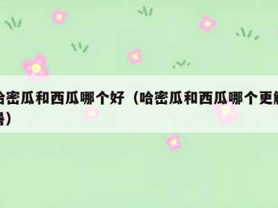 哈密瓜和西瓜哪个好（哈密瓜和西瓜哪个更解暑）