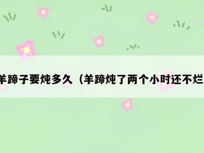 羊蹄子要炖多久（羊蹄炖了两个小时还不烂）