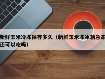 新鲜玉米冷冻保存多久（新鲜玉米冻冰箱急冻还可以吃吗）