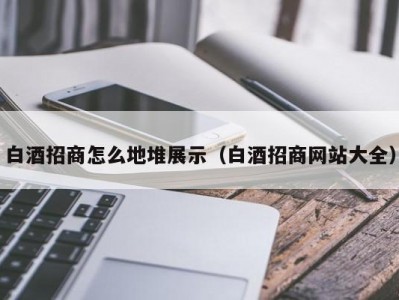 白酒招商怎么地堆展示（白酒招商网站大全）