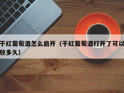 干红葡萄酒怎么启开（干红葡萄酒打开了可以放多久）