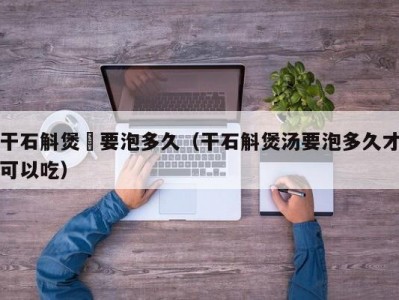 干石斛煲湯要泡多久（干石斛煲汤要泡多久才可以吃）