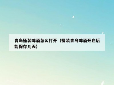 青岛桶装啤酒怎么打开（桶装青岛啤酒开启后能保存几天）