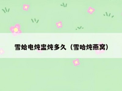雪蛤电炖盅炖多久（雪哈炖燕窝）