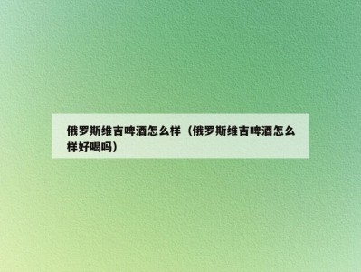 俄罗斯维吉啤酒怎么样（俄罗斯维吉啤酒怎么样好喝吗）