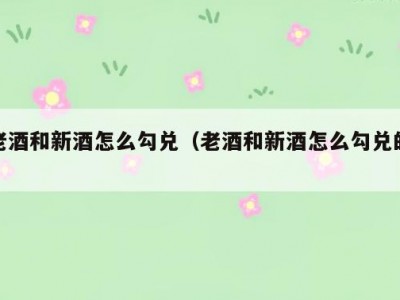 老酒和新酒怎么勾兑（老酒和新酒怎么勾兑的）