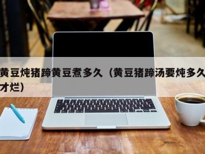 黄豆炖猪蹄黄豆煮多久（黄豆猪蹄汤要炖多久才烂）