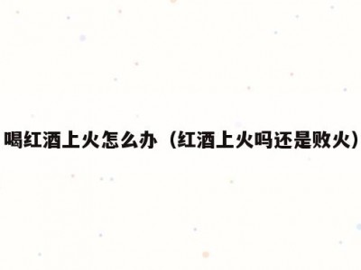 喝红酒上火怎么办（红酒上火吗还是败火）