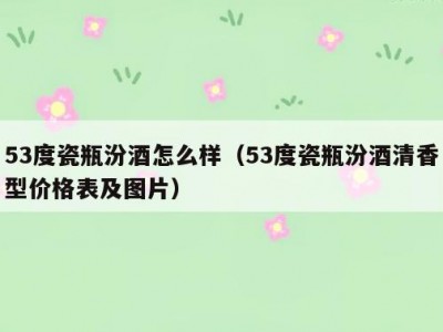 53度瓷瓶汾酒怎么样（53度瓷瓶汾酒清香型价格表及图片）