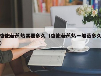 杏鲍菇蒸熟需要多久（杏鲍菇蒸熟一般蒸多久）