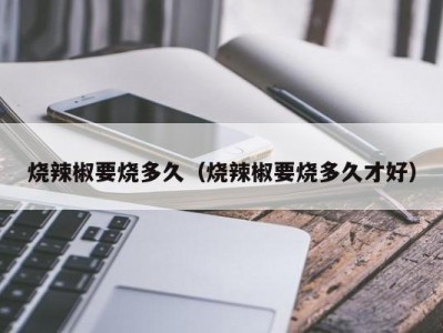 烧辣椒要烧多久（烧辣椒要烧多久才好）