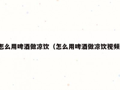 怎么用啤酒做凉饮（怎么用啤酒做凉饮视频）
