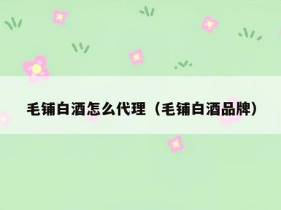 毛铺白酒怎么代理（毛铺白酒品牌）