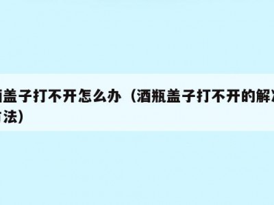 酒盖子打不开怎么办（酒瓶盖子打不开的解决方法）