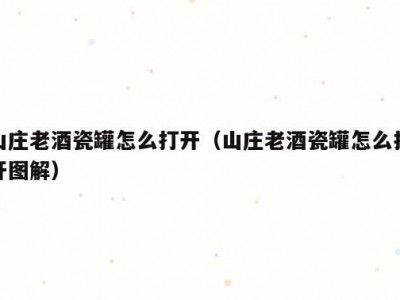 山庄老酒瓷罐怎么打开（山庄老酒瓷罐怎么打开图解）
