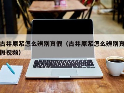 古井原浆怎么辨别真假（古井原浆怎么辨别真假视频）
