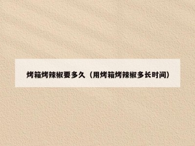 烤箱烤辣椒要多久（用烤箱烤辣椒多长时间）