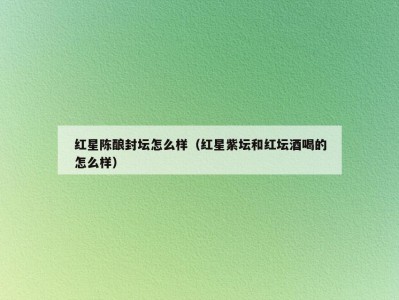 红星陈酿封坛怎么样（红星紫坛和红坛酒喝的怎么样）