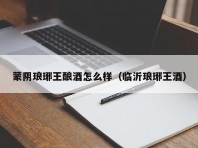 蒙阴琅琊王酿酒怎么样（临沂琅琊王酒）