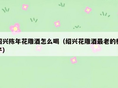 绍兴陈年花雕酒怎么喝（绍兴花雕酒最老的样子）
