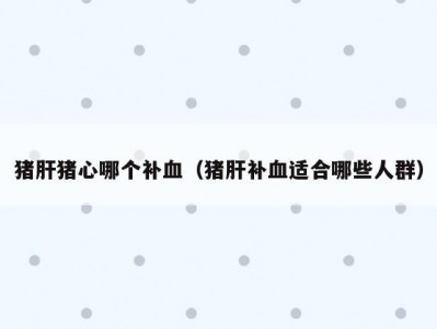 猪肝猪心哪个补血（猪肝补血适合哪些人群）