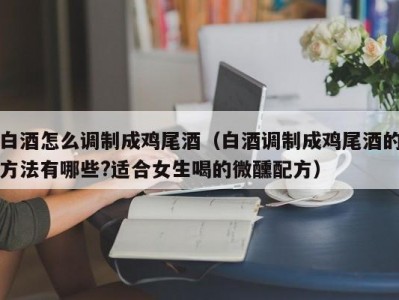 白酒怎么调制成鸡尾酒（白酒调制成鸡尾酒的方法有哪些?适合女生喝的微醺配方）
