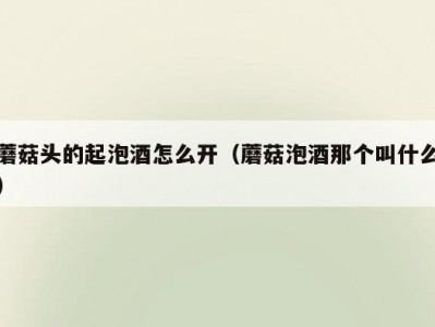 蘑菇头的起泡酒怎么开（蘑菇泡酒那个叫什么）