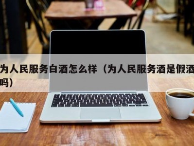 为人民服务白酒怎么样（为人民服务酒是假酒吗）