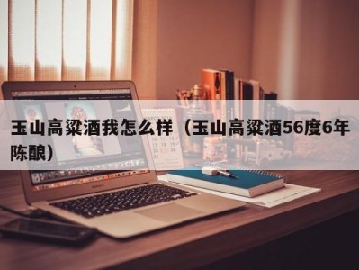 玉山高粱酒我怎么样（玉山高粱酒56度6年陈酿）