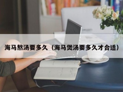 海马熬汤要多久（海马煲汤要多久才合适）