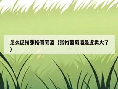 怎么促销张裕葡萄酒（张裕葡萄酒最近卖火了）