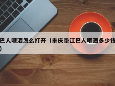 巴人咂酒怎么打开（重庆垫江巴人咂酒多少钱）