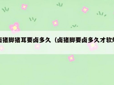 卤猪脚猪耳要卤多久（卤猪脚要卤多久才软烂）