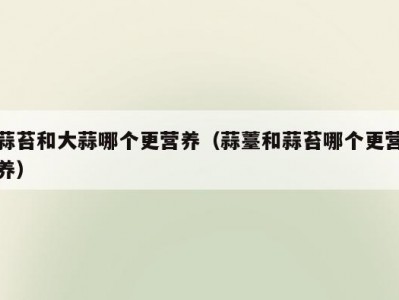 蒜苔和大蒜哪个更营养（蒜薹和蒜苔哪个更营养）