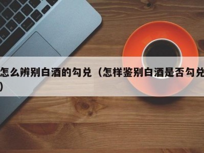 怎么辨别白酒的勾兑（怎样鉴别白酒是否勾兑）