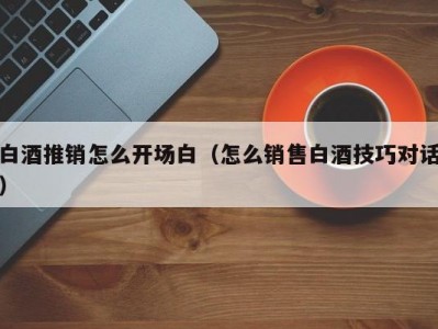 白酒推销怎么开场白（怎么销售白酒技巧对话）
