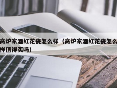 高炉家酒红花瓷怎么样（高炉家酒红花瓷怎么样值得买吗）