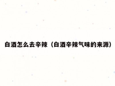 白酒怎么去辛辣（白酒辛辣气味的来源）