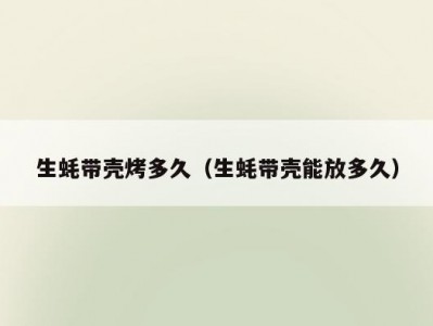 生蚝带壳烤多久（生蚝带壳能放多久）