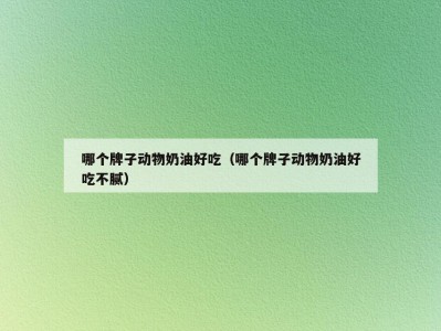 哪个牌子动物奶油好吃（哪个牌子动物奶油好吃不腻）