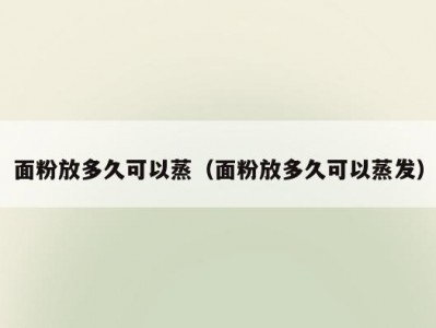 面粉放多久可以蒸（面粉放多久可以蒸发）