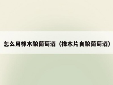 怎么用橡木酿葡萄酒（橡木片自酿葡萄酒）