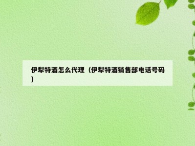 伊犁特酒怎么代理（伊犁特酒销售部电话号码）