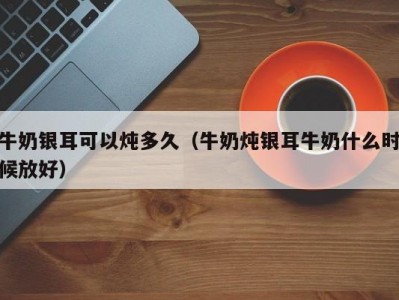 牛奶银耳可以炖多久（牛奶炖银耳牛奶什么时候放好）
