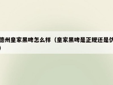德州皇家黑啤怎么样（皇家黑啤是正规还是仿）