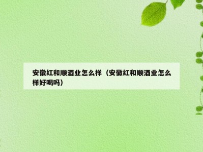 安徽红和顺酒业怎么样（安徽红和顺酒业怎么样好喝吗）