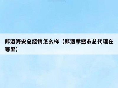 郎酒海安总经销怎么样（郎酒孝感市总代理在哪里）